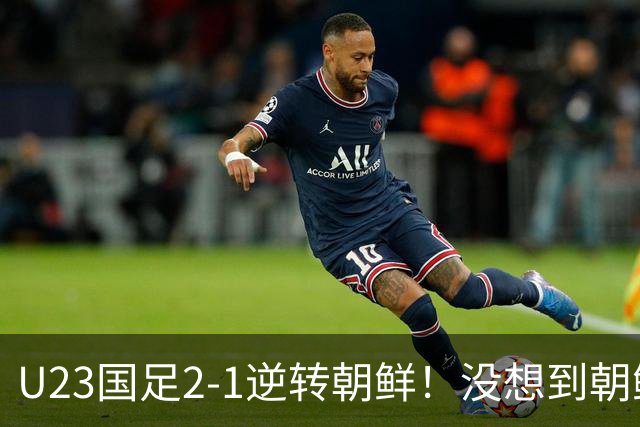 U23国足2-1逆转朝鲜！没想到朝鲜主帅赛后这么说，彻底破防！